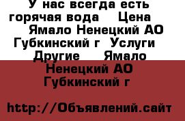 У нас всегда есть горячая вода! › Цена ­ 250 - Ямало-Ненецкий АО, Губкинский г. Услуги » Другие   . Ямало-Ненецкий АО,Губкинский г.